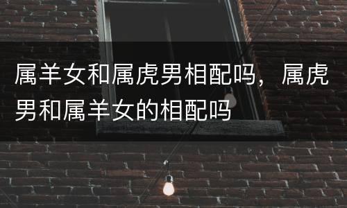 属羊女和属虎男相配吗，属虎男和属羊女的相配吗