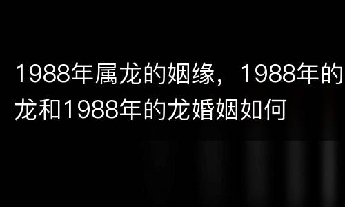 1988年属龙的姻缘，1988年的龙和1988年的龙婚姻如何