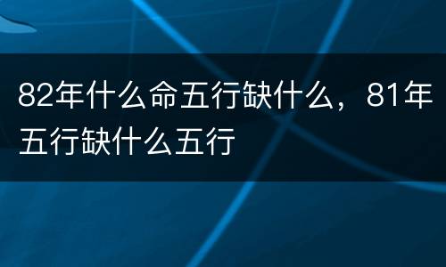 82年什么命五行缺什么，81年五行缺什么五行
