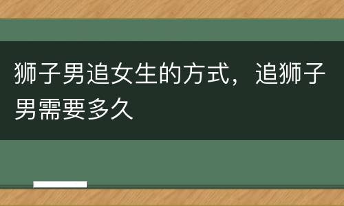狮子男追女生的方式，追狮子男需要多久