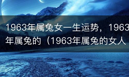 1963年属兔女一生运势，1963年属兔的（1963年属兔的女人命运）