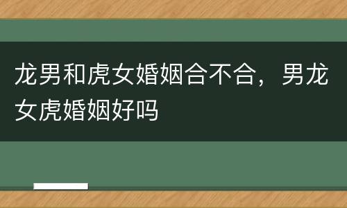 龙男和虎女婚姻合不合，男龙女虎婚姻好吗