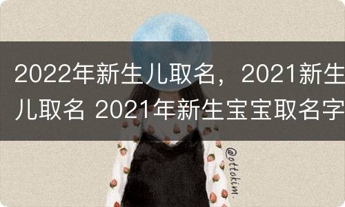 2022年新生儿取名，2021新生儿取名 2021年新生宝宝取名字