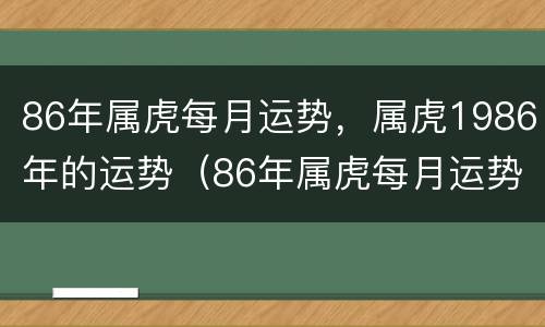 86年属虎每月运势，属虎1986年的运势（86年属虎每月运势,属虎1986年的运势怎么样）
