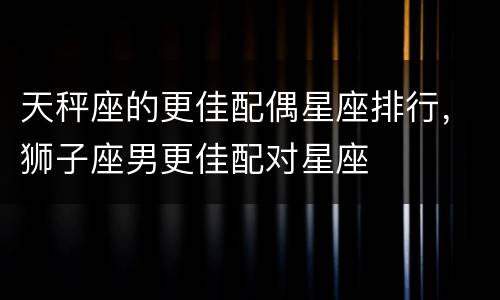 天秤座的更佳配偶星座排行，狮子座男更佳配对星座
