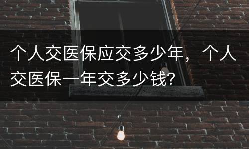 个人交医保应交多少年，个人交医保一年交多少钱？