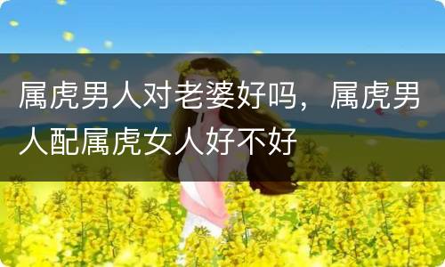 属虎男人对老婆好吗，属虎男人配属虎女人好不好