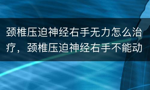 颈椎压迫神经右手无力怎么治疗，颈椎压迫神经右手不能动没知觉