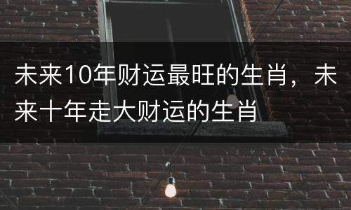 未来10年财运最旺的生肖，未来十年走大财运的生肖