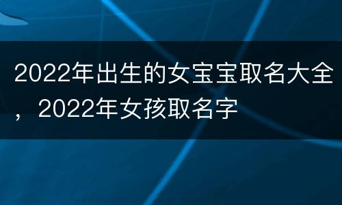2022年出生的女宝宝取名大全，2022年女孩取名字