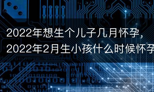2022年想生个儿子几月怀孕，2022年2月生小孩什么时候怀孕
