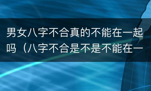 男女八字不合真的不能在一起吗（八字不合是不是不能在一起）