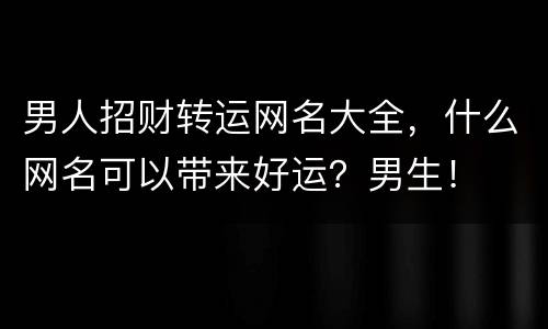 男人招财转运网名大全，什么网名可以带来好运？男生！