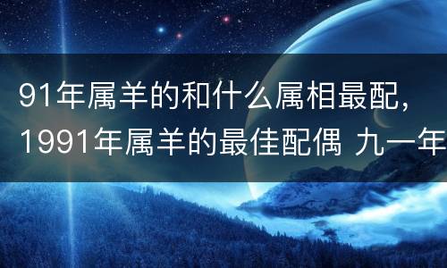 91年属羊的和什么属相最配，1991年属羊的最佳配偶 九一年