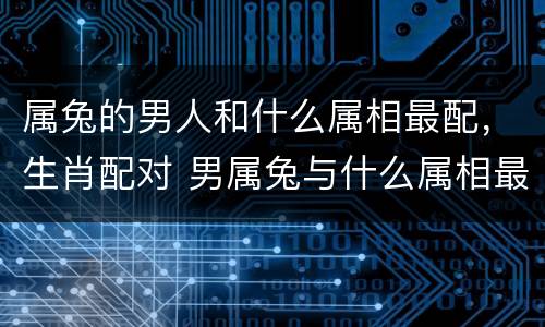 属兔的男人和什么属相最配，生肖配对 男属兔与什么属相最好
