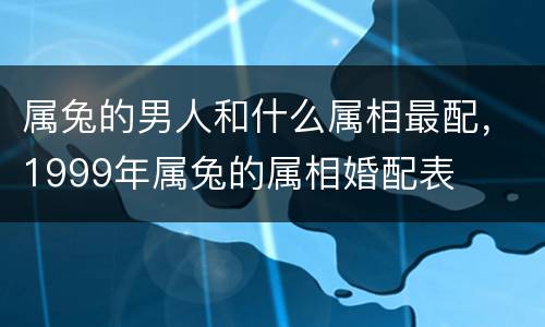属兔的男人和什么属相最配，1999年属兔的属相婚配表