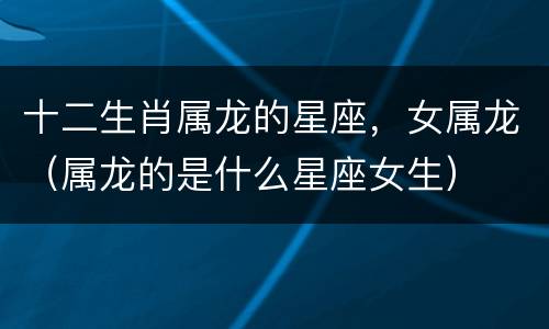 十二生肖属龙的星座，女属龙（属龙的是什么星座女生）