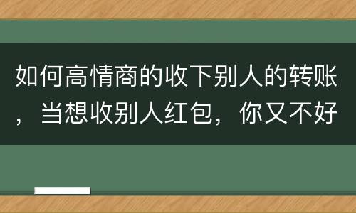 如何高情商的收下别人的转账，当想收别人红包，你又不好意思收别人红包的时