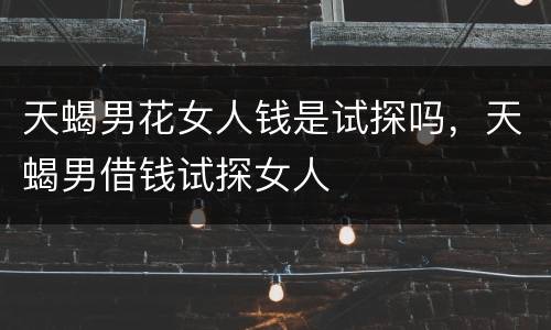 天蝎男花女人钱是试探吗，天蝎男借钱试探女人