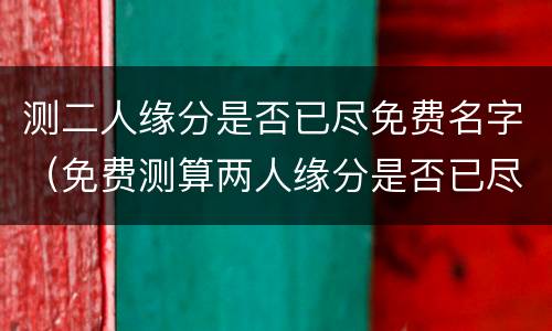 测二人缘分是否已尽免费名字（免费测算两人缘分是否已尽）
