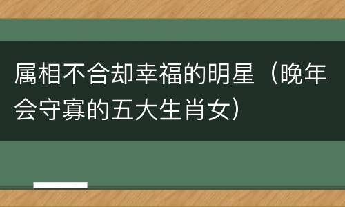 属相不合却幸福的明星（晚年会守寡的五大生肖女）