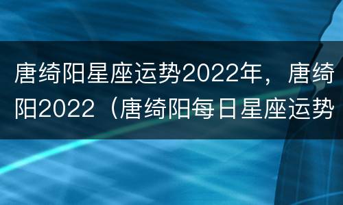 唐绮阳星座运势2022年，唐绮阳2022（唐绮阳每日星座运势解析2021）