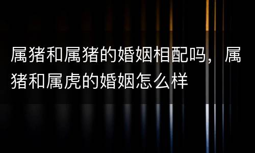 属猪和属猪的婚姻相配吗，属猪和属虎的婚姻怎么样