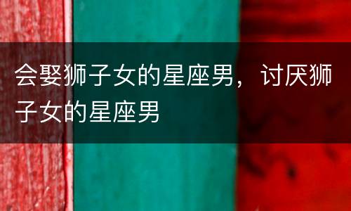 会娶狮子女的星座男，讨厌狮子女的星座男