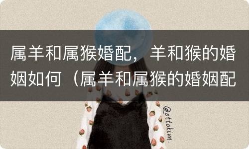 属羊和属猴婚配，羊和猴的婚姻如何（属羊和属猴的婚姻配吗?）