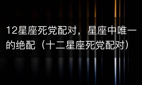 12星座死党配对，星座中唯一的绝配（十二星座死党配对）
