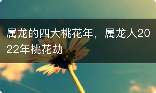 属龙的四大桃花年，属龙人2022年桃花劫