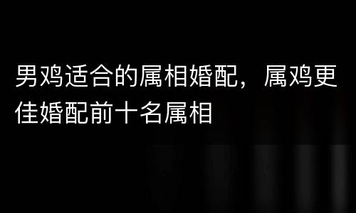 男鸡适合的属相婚配，属鸡更佳婚配前十名属相