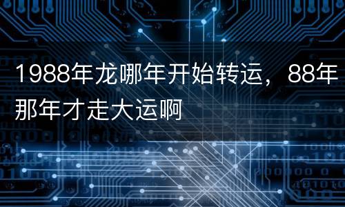 1988年龙哪年开始转运，88年那年才走大运啊