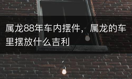 属龙88年车内摆件，属龙的车里摆放什么吉利