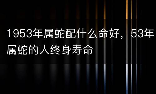1953年属蛇配什么命好，53年属蛇的人终身寿命