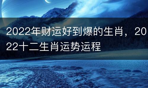2022年财运好到爆的生肖，2022十二生肖运势运程
