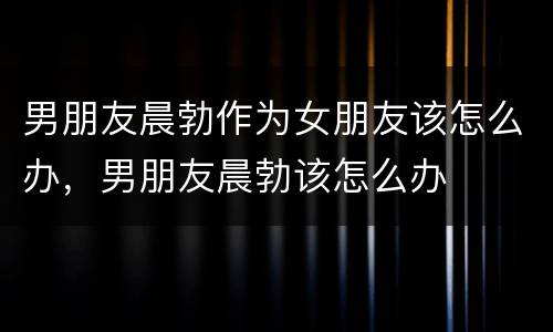 男朋友晨勃作为女朋友该怎么办，男朋友晨勃该怎么办