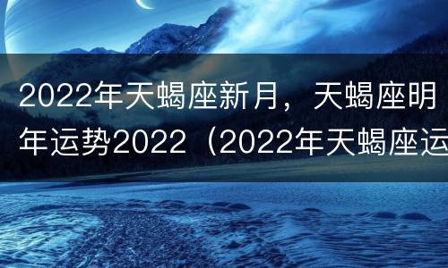 2022年天蝎座新月，天蝎座明年运势2022（2022年天蝎座运势每月运势如何每月）