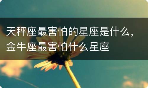 天秤座最害怕的星座是什么，金牛座最害怕什么星座