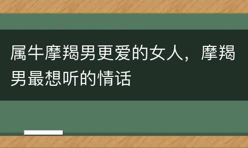 属牛摩羯男更爱的女人，摩羯男最想听的情话