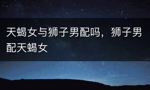 天蝎女与狮子男配吗，狮子男配天蝎女