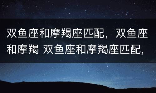 双鱼座和摩羯座匹配，双鱼座和摩羯 双鱼座和摩羯座匹配,双鱼座和摩羯座配吗