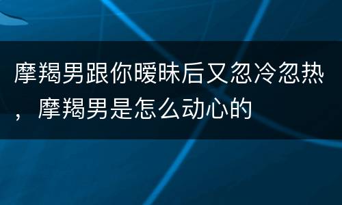 摩羯男跟你暧昧后又忽冷忽热，摩羯男是怎么动心的