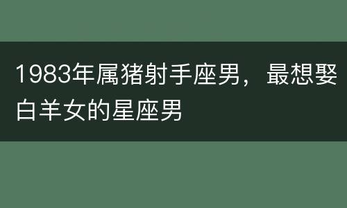 1983年属猪射手座男，最想娶白羊女的星座男