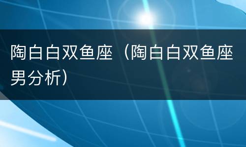 陶白白双鱼座（陶白白双鱼座男分析）