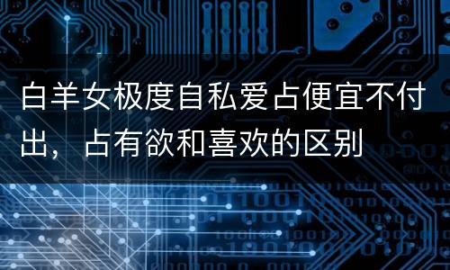 白羊女极度自私爱占便宜不付出，占有欲和喜欢的区别