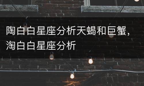 陶白白星座分析天蝎和巨蟹，淘白白星座分析