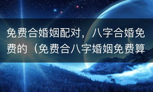 免费合婚姻配对，八字合婚免费的（免费合八字婚姻免费算婚姻）