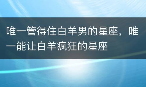 唯一管得住白羊男的星座，唯一能让白羊疯狂的星座