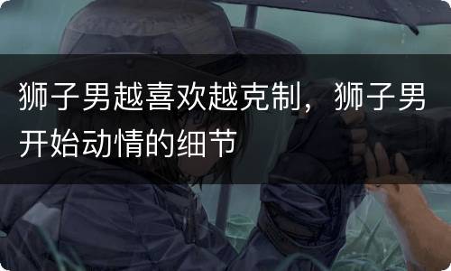 狮子男越喜欢越克制，狮子男开始动情的细节